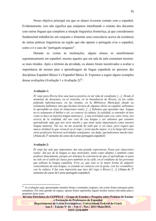75
Nosso objetivo principal era que os alunos tivessem contato com o espanhol.
Evidentemente, isso não significa que estejamos interditando o contato dos discentes
com outras línguas que compõem a situação linguística fronteiriça, já que consideramos
fundamental trabalhá-las em conjunto e fomentar uma consciência acerca da existência
de outras práticas linguísticas na região que não apenas o português e/ou o espanhol,
como o é o caso do “português uruguaio”.
Durante

as

visitas

às

instituições,

alguns

alunos

se

manifestaram

espontaneamente em espanhol, mesmo aqueles que em sala de aula costumam mostrarse mais tímidos. Após o término da atividade, os alunos foram incentivados a avaliar a
importância da mesma para a aprendizagem da língua espanhola no percurso das
disciplinas Espanhol Básico I e Espanhol Básico II. Expomos a seguir alguns exemplos
dessas avaliações (Avaliação 1 e Avaliação 2)41:

Avaliação 1:
El viaje para Rivera hizo una marca positiva en mi vida de estudiante […]. Desde el
momento de desayuno, en el restorán, en la Intendencia de Rivera, en las calles
pidiendo informaciones, en las tiendas, en la Biblioteca Municipal, donde no
solamente hablamos sino que hicimos lectura de algunas obras en español, utilizamos
lo aprendido en clase en situaciones reales. […] Sabemos que aprender una lengua
no es solamente el hablar e oír, es conocer la cultura, la realidad, es entender al otro
como se hace en nuestra lengua materna […] una actividad como esa, entre otras, nos
acerca de la realidad, del uso real de esa lengua y así sabemos que estamos
aprendiendo algo que nos sirve mucho y que tiene tanta importancia como nuestra
lengua materna. Tal vez, no me acuerde de todo que vi en clase, pero seguro que
nunca olvidaré lo que vivencié en el viaje y seria mucho mejor, si a lo largo del curso
otros profesores hicieren actividades semejantes, sin duda, aprenderemos mucho más.
(Aluna do 2º semestre do curso de Letras português-espanhol)
Avaliação 2:
El viaje fue más que importante, fue una grande experiencia. Pasar por situaciones
reales del uso de la lengua es muy motivador, tanto como alumno y también como
profesor futuramente, porque así tenemos la conciencia de que el aprendizaje se pasa
no solo en el salón de clases pero también en la calle, en el cotidiano de las personas
que utilizan la lengua española. Creo yo, que esta es la mejor forma de adquirir
conocimiento de una lengua, es estando en contacto con la gente, con los costumbres,
con la cultura. Y fue esta impresión que tuve del viaje a Rivera […]. (Aluna do 2º
semestre do curso de Letras português-espanhol)

41

As avaliações aqui apresentadas mantêm forma e conteúdos originais, tais como foram entregues pelas
estudantes. Por uma questão de espaço, apenas foram suprimidos alguns trechos menos relevantes para o
propósito deste texto.

Revista Eletrônica do GEPPELE – Grupo de Estudos e Pesquisa sobre Práticas de Ensino
e Formação de Professores de Espanhol
Departamento de Letras Estrangeiras - Universidade Federal do Ceará
Ano I – Edição Nº 02 – Vol. I – Nov./ 2013 Maio/2014.
ISSN 2318-0099

 