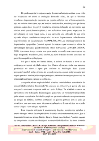 76
De modo geral, tal projeto repercutiu de maneira bastante positiva, o que pode
ser evidenciado em ambas as avaliações destacadas acima, em que as discentes
ressaltam a importância dos momentos de contato autêntico com a língua espanhola,
seja por meio de textos orais, seja por meio de textos escritos, nas situações a que foram
expostas. Além disso, é possível perceber na primeira declaração um movimento que
conduz, ainda que de forma incipiente, a uma reflexão da aluna quanto ao processo de
aprendizagem de uma língua outra, já que apresenta uma definição do que seria
aprender a língua espanhola em comparação com a sua língua materna, redistribuindoas politicamente em sua enunciação (GUIMARÃES, 2005), ao estabelecer um nível de
importância e equipará-las. Quanto à segunda declaração, expõe um aspecto afetivo da
aprendizagem de línguas quando menciona o fator motivacional (ARNOLD; BROWN,
2000). Ao mesmo tempo, mostra uma preocupação com colocar-se não somente no
lugar de aprendiz de espanhol, mas, também, no papel de futuro docente, consciente do
papel de suas práticas pedagógicas.
No que se refere aos demais alunos, a maioria se mostrou a favor de se
realizarem novamente atividades desse tipo. Outros afirmaram, ainda, que desejam
permanecer no curso e optar por continuar na habilitação dupla (Letras
português/espanhol) após o término do segundo semestre, quando poderiam optar por
seguir apenas na habilitação em língua portuguesa, em razão da configuração flexível da
organização curricular ofertada na instituição.
A segunda prática surgiu atrelada à primeira, constituindo-se na realização de
uma atividade avaliativa denominada “El uruguayo de mi barrio”, já que se sabe que
um grande número de uruguaios reside na cidade de Bagé. Tal atividade consistiu na
apresentação oral da biografia de um uruguaio que deveria ser previamente entrevistado
pelos alunos. A realização do trabalho propiciou que muitos discentes se aproximassem
de colegas de trabalho, vizinhos, conhecidos ou pessoas públicas com as quais já
conviviam, mas sem nunca antes interessar-se pela origem desses sujeitos, sua relação
com o Uruguai e com a língua espanhola.
Essa proposta, articulada à anteriormente descrita, permitiu-nos trabalhar o
ensino da língua através de uma prática que evidencia sua dimensão intercultural, pois é
importante formar não apenas falantes da nova língua, mas, também, “sujeitos capazes
de compreender e aceitar as diferenças e a complexidade identitária do outro, evitando
Revista Eletrônica do GEPPELE – Grupo de Estudos e Pesquisa sobre Práticas de Ensino
e Formação de Professores de Espanhol
Departamento de Letras Estrangeiras - Universidade Federal do Ceará
Ano I – Edição Nº 02 – Vol. I – Nov./ 2013 Maio/2014.
ISSN 2318-0099

 