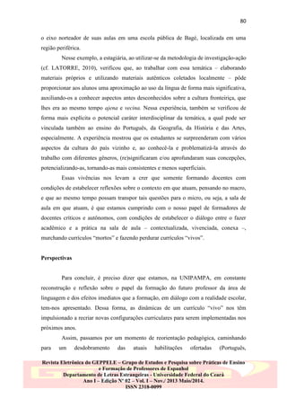80
o eixo norteador de suas aulas em uma escola pública de Bagé, localizada em uma
região periférica.
Nesse exemplo, a estagiária, ao utilizar-se da metodologia de investigação-ação
(cf. LATORRE, 2010), verificou que, ao trabalhar com essa temática – elaborando
materiais próprios e utilizando materiais autênticos coletados localmente – pôde
proporcionar aos alunos uma aproximação ao uso da língua de forma mais significativa,
auxiliando-os a conhecer aspectos antes desconhecidos sobre a cultura fronteiriça, que
lhes era ao mesmo tempo ajena e vecina. Nessa experiência, também se verificou de
forma mais explícita o potencial caráter interdisciplinar da temática, a qual pode ser
vinculada também ao ensino do Português, da Geografia, da História e das Artes,
especialmente. A experiência mostrou que os estudantes se surpreenderam com vários
aspectos da cultura do país vizinho e, ao conhecê-la e problematizá-la através do
trabalho com diferentes gêneros, (re)significaram e/ou aprofundaram suas concepções,
potencializando-as, tornando-as mais consistentes e menos superficiais.
Essas vivências nos levam a crer que somente formando docentes com
condições de estabelecer reflexões sobre o contexto em que atuam, pensando no macro,
e que ao mesmo tempo possam transpor tais questões para o micro, ou seja, a sala de
aula em que atuam, é que estamos cumprindo com o nosso papel de formadores de
docentes críticos e autônomos, com condições de estabelecer o diálogo entre o fazer
acadêmico e a prática na sala de aula – contextualizada, vivenciada, conexa –,
murchando currículos “mortos” e fazendo perdurar currículos “vivos”.

Perspectivas

Para concluir, é preciso dizer que estamos, na UNIPAMPA, em constante
reconstrução e reflexão sobre o papel da formação do futuro professor da área de
linguagem e dos efeitos imediatos que a formação, em diálogo com a realidade escolar,
tem-nos apresentado. Dessa forma, as dinâmicas de um currículo “vivo” nos têm
impulsionado a recriar novas configurações curriculares para serem implementadas nos
próximos anos.
Assim, passamos por um momento de reorientação pedagógica, caminhando
para

um

desdobramento

das

atuais

habilitações

ofertadas

(Português,

Revista Eletrônica do GEPPELE – Grupo de Estudos e Pesquisa sobre Práticas de Ensino
e Formação de Professores de Espanhol
Departamento de Letras Estrangeiras - Universidade Federal do Ceará
Ano I – Edição Nº 02 – Vol. I – Nov./ 2013 Maio/2014.
ISSN 2318-0099

 