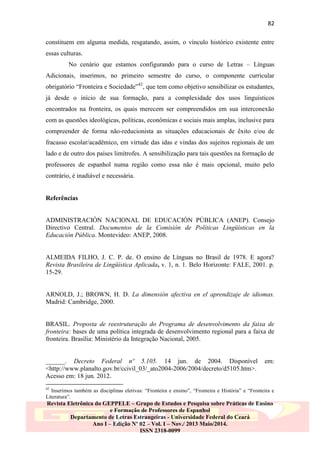 82
constituem em alguma medida, resgatando, assim, o vínculo histórico existente entre
essas culturas.
No cenário que estamos configurando para o curso de Letras – Línguas
Adicionais, inserimos, no primeiro semestre do curso, o componente curricular
obrigatório “Fronteira e Sociedade”42, que tem como objetivo sensibilizar os estudantes,
já desde o início de sua formação, para a complexidade dos usos linguísticos
encontrados na fronteira, os quais merecem ser compreendidos em sua interconexão
com as questões ideológicas, políticas, econômicas e sociais mais amplas, inclusive para
compreender de forma não-reducionista as situações educacionais de êxito e/ou de
fracasso escolar/acadêmico, em virtude das idas e vindas dos sujeitos regionais de um
lado e de outro dos países limítrofes. A sensibilização para tais questões na formação de
professores de espanhol numa região como essa não é mais opcional, muito pelo
contrário, é inadiável e necessária.

Referências

ADMINISTRACIÓN NACIONAL DE EDUCACIÓN PÚBLICA (ANEP). Consejo
Directivo Central. Documentos de la Comisión de Políticas Lingüísticas en la
Educación Pública. Montevideo: ANEP, 2008.

ALMEIDA FILHO, J. C. P. de. O ensino de Línguas no Brasil de 1978. E agora?
Revista Brasileira de Lingüística Aplicada, v. 1, n. 1. Belo Horizonte: FALE, 2001. p.
15-29.

ARNOLD, J.; BROWN, H. D. La dimensión afectiva en el aprendizaje de idiomas.
Madrid: Cambridge, 2000.

BRASIL. Proposta de reestruturação do Programa de desenvolvimento da faixa de
fronteira: bases de uma política integrada de desenvolvimento regional para a faixa de
fronteira. Brasília: Ministério da Integração Nacional, 2005.
______. Decreto Federal nº 5.105. 14 jun. de 2004. Disponível
<http://www.planalto.gov.br/ccivil_03/_ato2004-2006/2004/decreto/d5105.htm>.
Acesso em: 18 jun. 2012.

em:

42

Inserimos também as disciplinas eletivas: “Fronteira e ensino”, “Fronteira e História” e “Fronteira e
Literatura”.

Revista Eletrônica do GEPPELE – Grupo de Estudos e Pesquisa sobre Práticas de Ensino
e Formação de Professores de Espanhol
Departamento de Letras Estrangeiras - Universidade Federal do Ceará
Ano I – Edição Nº 02 – Vol. I – Nov./ 2013 Maio/2014.
ISSN 2318-0099

 