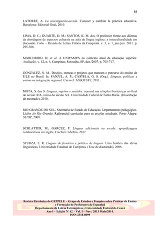 84
LATORRE, A. La investigación-acción. Conocer y cambiar la práctica educativa.
Barcelona: Editorial Graó, 2010.

LIMA, D. C.; DUARTE, D. M.; SANTOS, K. M. dos. O professor frente aos dilemas
da abordagem de aspectos culturais na aula de língua inglesa: a interculturalidade em
discussão. Fólio – Revista de Letras Vitória da Conquista. v. 3, n. 1, jan./jun. 2011. p.
295-308.

MARCHIORO, D. et al. A UNIPAMPA no contexto atual da educação superior.
Avaliação. v. 12, n. 4, Campinas; Sorocaba, SP, dez./2007. p. 703-717.

GONZÁLEZ, N. M.. Desejos, crenças e projetos que marcam o percurso do ensino de
E/LE no Brasil. In: FANJUL, A. P.; CASTELA, G. S. (Org.). Línguas, políticas e
ensino na integração regional. Cacavel: ASSOESTE, 2011.

MOTA, S. dos S. Línguas, sujeitos e sentidos: o jornal nas relações fronteiriças no final
do século XIX, início do século XX. Universidade Federal de Santa Maria. (Dissertação
de mestrado), 2010.

RIO GRANDE DO SUL. Secretaria de Estado de Educação. Departamento pedagógico.
Lições do Rio Grande: Referencial curricular para as escolas estaduais. Porto Alegre:
SE/DP, 2009.

SCHLATTER, M.; GARCEZ, P. Línguas adicionais na escola: aprendizagens
colaborativas em inglês. Erechim: Edelbra, 2012.

STURZA, E. R. Línguas de fronteira e política de línguas. Uma história das idéias
linguísticas. Universidade Estadual de Campinas. (Tese de doutorado), 2006.

Revista Eletrônica do GEPPELE – Grupo de Estudos e Pesquisa sobre Práticas de Ensino
e Formação de Professores de Espanhol
Departamento de Letras Estrangeiras - Universidade Federal do Ceará
Ano I – Edição Nº 02 – Vol. I – Nov./ 2013 Maio/2014.
ISSN 2318-0099

 