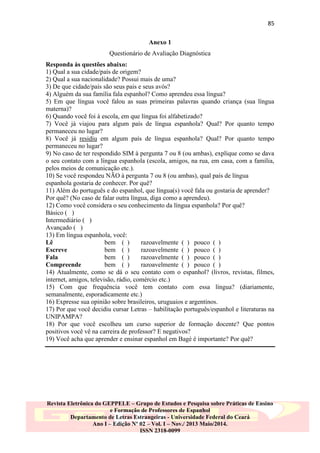85
Anexo 1
Questionário de Avaliação Diagnóstica
Responda às questões abaixo:
1) Qual a sua cidade/país de origem?
2) Qual a sua nacionalidade? Possui mais de uma?
3) De que cidade/país são seus pais e seus avós?
4) Alguém da sua família fala espanhol? Como aprendeu essa língua?
5) Em que língua você falou as suas primeiras palavras quando criança (sua língua
materna)?
6) Quando você foi à escola, em que língua foi alfabetizado?
7) Você já viajou para algum país de língua espanhola? Qual? Por quanto tempo
permaneceu no lugar?
8) Você já residiu em algum país de língua espanhola? Qual? Por quanto tempo
permaneceu no lugar?
9) No caso de ter respondido SIM à pergunta 7 ou 8 (ou ambas), explique como se dava
o seu contato com a língua espanhola (escola, amigos, na rua, em casa, com a família,
pelos meios de comunicação etc.).
10) Se você respondeu NÃO à pergunta 7 ou 8 (ou ambas), qual país de língua
espanhola gostaria de conhecer. Por quê?
11) Além do português e do espanhol, que língua(s) você fala ou gostaria de aprender?
Por quê? (No caso de falar outra língua, diga como a aprendeu).
12) Como você considera o seu conhecimento da língua espanhola? Por quê?
Básico ( )
Intermediário ( )
Avançado ( )
13) Em língua espanhola, você:
Lê
bem ( )
razoavelmente ( ) pouco ( )
Escreve
bem ( )
razoavelmente ( ) pouco ( )
Fala
bem ( )
razoavelmente ( ) pouco ( )
Compreende
bem ( )
razoavelmente ( ) pouco ( )
14) Atualmente, como se dá o seu contato com o espanhol? (livros, revistas, filmes,
internet, amigos, televisão, rádio, comércio etc.)
15) Com que frequência você tem contato com essa língua? (diariamente,
semanalmente, esporadicamente etc.)
16) Expresse sua opinião sobre brasileiros, uruguaios e argentinos.
17) Por que você decidiu cursar Letras – habilitação português/espanhol e literaturas na
UNIPAMPA?
18) Por que você escolheu um curso superior de formação docente? Que pontos
positivos você vê na carreira de professor? E negativos?
19) Você acha que aprender e ensinar espanhol em Bagé é importante? Por quê?

Revista Eletrônica do GEPPELE – Grupo de Estudos e Pesquisa sobre Práticas de Ensino
e Formação de Professores de Espanhol
Departamento de Letras Estrangeiras - Universidade Federal do Ceará
Ano I – Edição Nº 02 – Vol. I – Nov./ 2013 Maio/2014.
ISSN 2318-0099

 