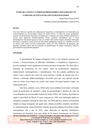 87
ENSINAR A LÍNGUA E FORMAR PROFESSORES: DESAFIOS DE UM
CURSO DE LICENCIATURA EM LETRAS/ESPANHOL
Elena Ortiz Preuss (UFG)
Cleidimar Aparecida Mendonça e Silva (UFG)

Resumo
Este texto discute a questão do conhecimento linguístico e metalinguístico na licenciatura em
Letras/Espanhol da Universidade Federal de Goiás (UFG). Ao final do curso, graduandos
avaliam sua proficiência linguística na língua-alvo e afirmam que faltou domínio gramatical e
lexical para adquiri-la satisfatoriamente. Nesse contexto, entendemos que o nível
interlinguístico dos alunos agrava-se face ao contato entre nossas línguas próximas (português
brasileiro e espanhol). Como forma de intervenção pedagógica, sugere-se o trabalho com foco
na forma, num ensino de base comunicativa, tendo em vista evidências de pesquisas que
apontam vantagens desse tipo de instrução na aprendizagem de língua estrangeira, inclusive
para brasileiros aprendendo espanhol.

Introdução

A aprendizagem de línguas estrangeiras (LEs) é um complexo processo que
envolve o desenvolvimento de diferentes habilidades e competências linguísticas e
provoca mudanças muito significativas na forma de atuar do aprendiz. Por outro lado, a
formação de professores de LEs requer, além de conhecimento linguístico,
conhecimentos metalinguísticos e metodológicos. Um dos grandes problemas que
vemos é que a maioria dos cursos de Letras enfrenta o desafio de ensinar uma LE e
oferecer a formação didático-pedagógica necessária para que seus egressos possam
atuar no ensino dessa língua nas escolas num espaço de tempo bastante exíguo: em
média quatro anos.
Este texto, portanto, visa a refletir sobre essa realidade envolvendo a formação
inicial de professores de espanhol, a partir de peculiaridades e desafios do curso de
Letras/Espanhol da Universidade Federal de Goiás (UFG), em Goiânia, localizada na
região Centro-Oeste do Brasil. O curso começou em 1994, com habilitação dupla em
português e espanhol e duração de cinco anos. Em 2004, passou a oferecer a licenciatura
simples na língua estrangeira, em quatro anos. Quanto ao público atendido, encontramse, majoritariamente, alunos brasileiros oriundos de escolas públicas de Goiânia e região
metropolitana. Até o ano de 2011, eram oferecidas as seguintes habilitações:
licenciatura em Espanhol, com uma média de 60 alunos; licenciaturas em Francês,
Revista Eletrônica do GEPPELE – Grupo de Estudos e Pesquisa sobre Práticas de Ensino
e Formação de Professores de Espanhol
Departamento de Letras Estrangeiras - Universidade Federal do Ceará
Ano I – Edição Nº 02 – Vol. I – Nov./ 2013 Maio/2014.
ISSN 2318-0099

 
