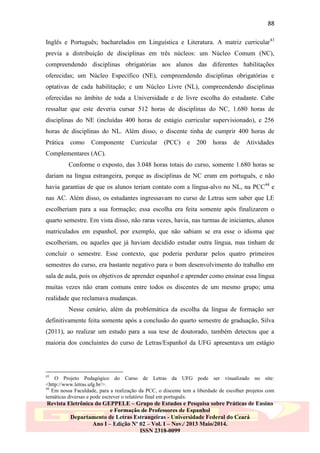 88
Inglês e Português; bacharelados em Linguística e Literatura. A matriz curricular43
previa a distribuição de disciplinas em três núcleos: um Núcleo Comum (NC),
compreendendo disciplinas obrigatórias aos alunos das diferentes habilitações
oferecidas; um Núcleo Específico (NE), compreendendo disciplinas obrigatórias e
optativas de cada habilitação; e um Núcleo Livre (NL), compreendendo disciplinas
oferecidas no âmbito de toda a Universidade e de livre escolha do estudante. Cabe
ressaltar que este deveria cursar 512 horas de disciplinas do NC, 1.680 horas de
disciplinas do NE (incluídas 400 horas de estágio curricular supervisionado), e 256
horas de disciplinas do NL. Além disso, o discente tinha de cumprir 400 horas de
Prática

como

Componente

Curricular

(PCC)

e

200

horas

de

Atividades

Complementares (AC).
Conforme o exposto, das 3.048 horas totais do curso, somente 1.680 horas se
dariam na língua estrangeira, porque as disciplinas de NC eram em português, e não
havia garantias de que os alunos teriam contato com a língua-alvo no NL, na PCC44 e
nas AC. Além disso, os estudantes ingressavam no curso de Letras sem saber que LE
escolheriam para a sua formação; essa escolha era feita somente após finalizarem o
quarto semestre. Em vista disso, não raras vezes, havia, nas turmas de iniciantes, alunos
matriculados em espanhol, por exemplo, que não sabiam se era esse o idioma que
escolheriam, ou aqueles que já haviam decidido estudar outra língua, mas tinham de
concluir o semestre. Esse contexto, que poderia perdurar pelos quatro primeiros
semestres do curso, era bastante negativo para o bom desenvolvimento do trabalho em
sala de aula, pois os objetivos de aprender espanhol e aprender como ensinar essa língua
muitas vezes não eram comuns entre todos os discentes de um mesmo grupo; uma
realidade que reclamava mudanças.
Nesse cenário, além da problemática da escolha da língua de formação ser
definitivamente feita somente após a conclusão do quarto semestre de graduação, Silva
(2011), ao realizar um estudo para a sua tese de doutorado, também detectou que a
maioria dos concluintes do curso de Letras/Espanhol da UFG apresentava um estágio

43

O Projeto Pedagógico do Curso de Letras da UFG pode ser visualizado no site:
<http://www.letras.ufg.br/>.
44
Em nossa Faculdade, para a realização da PCC, o discente tem a liberdade de escolher projetos com
temáticas diversas e pode escrever o relatório final em português.

Revista Eletrônica do GEPPELE – Grupo de Estudos e Pesquisa sobre Práticas de Ensino
e Formação de Professores de Espanhol
Departamento de Letras Estrangeiras - Universidade Federal do Ceará
Ano I – Edição Nº 02 – Vol. I – Nov./ 2013 Maio/2014.
ISSN 2318-0099

 
