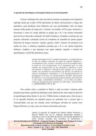 90
A questão da interlíngua na formação inicial em Letras/Espanhol

O termo interlíngua tem sido uma tônica constante nas pesquisas em Linguística
Aplicada desde que Corder (1978) denominou de dialeto idiossincrásico a língua dos
aprendizes, cujas produções eram diferentes, por suas peculiaridades, tanto da língua
materna (LM) quanto da língua-alvo. Contudo, foi Selinker (1972) quem oficializou e
disseminou o termo no campo aplicado ao propor que a IL é um sistema estruturado
passível de ser observado e analisado. No âmbito hispânico, Fernández se destaca por sua
pesquisa utilizando a produção escrita de estudantes de espanhol de quatro grupos
diferentes de línguas maternas: alemão, japonês, árabe e francês. Na perspectiva da
análise de erros, a estudiosa espanhola considera que a IL é um sistema linguístico
dinâmico, complexo e que apresenta suas regras próprias, segundo o contexto de
aprendizagem e o perfil dos aprendizes, já que:

[c]omo toda lengua, la IL es también sistemática y se puede detectar
en ella un conjunto coherente de reglas de carácter lingüístico y
sociolingüístico que, en parte, coinciden con las de la lengua meta y
en parte no. Las investigaciones en IL demuestran que, en cada
estadio, las producciones de los aprendices obedecen a unos
mecanismos e hipótesis sistemáticas (por ejemplo, en un primer
estadio son constantes los mecanismos que llevan a la omisión de
marcas morfológicas redundantes o a la hipergeneralización de
paradigmas). Con todo, esa sistematicidad es variable, tanto porque
las hipótesis se van reestructurando progresivamente, para dar paso
a otra etapa –variabilidad sistemática–, en la línea de Labov,
como por las fluctuaciones propias de cada etapa –variación libre
[...] (FERNÁNDEZ, 1997, p. 20).

Nos estudos sobre o espanhol no Brasil, é cada vez maior o interesse pelas
pesquisas que tratam a questão da interlíngua como indicativa das várias etapas no processo
de aprendizagem desse idioma. E, por isso, Villalba chama a atenção para o fato de que a
IL do aprendiz brasileiro de espanhol precisa ser analisada com o mesmo rigor e
sistematicidade com que são tratadas outras interlínguas advindas do contato entre
línguas diferentes, ou seja, como um sistema estruturado, posto que:

[quanto à] aquisição de espanhol por falantes adultos brasileiros, é
possível deduzir que sua IL, enquanto aproximação paulatina e
sistemática a uma L2, não difere de outras ILs envolvendo aprendizes de
outros idiomas, marcadas pela ocorrência de transferência e
Revista Eletrônica do GEPPELE – Grupo de Estudos e Pesquisa sobre Práticas de Ensino
e Formação de Professores de Espanhol
Departamento de Letras Estrangeiras - Universidade Federal do Ceará
Ano I – Edição Nº 02 – Vol. I – Nov./ 2013 Maio/2014.
ISSN 2318-0099

 