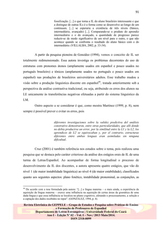 91
fossilização. [...] o que torna a IL do aluno brasileiro interessante e que
a distingue de outras ILs é a forma como se desenvolve ao longo de um
continuum. [...] se esperaria a existência de três níveis (básico,
intermediário, avançado) [...]. Comparando-se o produto do aprendiz
intermediário e o do avançado, a quantidade de progresso parece
reduzir-se de modo significativo de um nível para o outro, o que não
acontece quando se confronta o resultado do aluno básico com o do
intermediário. (VILLALBA, 2002, p. 33-34).

A partir da pesquisa pioneira de González (1994), vemos o conceito de IL ser
totalmente redimensionado. Essa autora investiga os problemas decorrentes do uso de
estruturas com pronomes átonos (amplamente usados em espanhol e pouco usados no
português brasileiro) e tônicos (amplamente usados no português e pouco usados em
espanhol) nas produções de brasileiros universitários adultos. Esse trabalho mudou a
visão sobre a produção linguística discente em espanhol46, tratada anteriormente sob a
perspectiva da análise contrastiva tradicional, ou seja, atribuindo os erros dos alunos na
LE unicamente às transferências negativas efetuadas a partir do sistema linguístico da
LM.
Outro aspecto a se considerar é que, como mostra Martínez (1999, p. 8), nem
sempre é possível prever e evitar os erros, pois

diferentes investigaciones sobre la validez predictiva del análisis
constrativo demostraron, entre otras particularidades, que allí donde
no debía producirse un error, por la similitud entre la L1 y la L2, los
aprendices de L2 se equivocaban y, por el contrario, estructuras
diferentes entre ambas lenguas eran asimiladas sin ninguna
dificultad.

Cruz (2001) é também referência nos estudos sobre o tema, pois realizou uma
pesquisa que se destaca pelo caráter criterioso da análise dos estágios orais de IL de uma
turma de Letras/Espanhol. Ao acompanhar de forma longitudinal o processo de
desenvolvimento da IL dos discentes, a autora apresenta quatro estágios, que vão do
nível 1 (de maior instabilidade linguística) ao nível 4 (de maior estabilidade), classificados
quanto aos seguintes aspectos: plano fonético, instabilidade pronominal, as conjunções, as

46

De acordo com a tese formulada pela autora: “[...] a língua materna – e mais ainda, a experiência da
aquisição da língua materna – exerce uma influência na aquisição de certas áreas da gramática de uma
dada língua e que essa influência se localiza no plano cognitivo, afetando o processamento, a seleção e
a captação dos dados recebidos no input”. (GONZÁLEZ, 1994, p. 4).

Revista Eletrônica do GEPPELE – Grupo de Estudos e Pesquisa sobre Práticas de Ensino
e Formação de Professores de Espanhol
Departamento de Letras Estrangeiras - Universidade Federal do Ceará
Ano I – Edição Nº 02 – Vol. I – Nov./ 2013 Maio/2014.
ISSN 2318-0099

 
