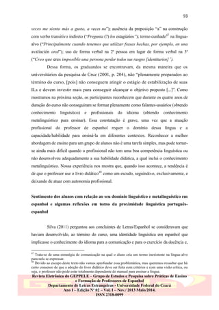 93
veces me siento más a gusto, a veces no”); ausência da preposição “a” na construção
com verbo transitivo indireto (“Pregunta (?) los estagiários”); termo cunhado47 na línguaalvo (“Principalmente cuando tenemos que utilizar frases hechas, por ejemplo, en una
avaliación oral”); uso de forma verbal na 2ª pessoa em lugar de forma verbal na 3ª
(“Creo que eres imposible una persona perder todos sus rasgos [identitarios]”).
Dessa forma, os graduandos se encontravam, da mesma maneira que os
universitários da pesquisa de Cruz (2001, p. 204), não “plenamente preparados ao
término do curso, [pois] não conseguem atingir o estágio de estabilização de suas
ILs e devem investir mais para conseguir alcançar o objetivo proposto [...]”. Como
mostramos na próxima seção, os participantes reconhecem que durante os quatro anos de
duração do curso não conseguiram se formar plenamente como falantes-usuários (obtendo
conhecimento

linguístico)

e

profissionais

do

idioma

(obtendo

conhecimento

metalinguístico para ensinar). Essa constatação é grave, uma vez que a atuação
profissional do professor de espanhol requer o domínio dessa língua e a
capacidade/habilidade para ensiná-la em diferentes contextos. Reconhecer a melhor
abordagem de ensino para um grupo de alunos não é uma tarefa simples, mas pode tornarse ainda mais difícil quando o profissional não tem uma boa competência linguística ou
não desenvolveu adequadamente a sua habilidade didática, a qual inclui o conhecimento
metalinguístico. Nossa experiência nos mostra que, quando isso acontece, a tendência é
de que o professor use o livro didático48 como um escudo, seguindo-o, exclusivamente, e
deixando de atuar com autonomia profissional.

Sentimento dos alunos com relação ao seu domínio linguístico e metalinguístico em
espanhol e algumas reflexões em torno da proximidade linguística portuguêsespanhol

Silva (2011) perguntou aos concluintes de Letras/Espanhol se consideravam que
haviam desenvolvido, ao término do curso, uma identidade linguística em espanhol que
implicasse o conhecimento do idioma para a comunicação e para o exercício da docência e,
47

Trata-se de uma estratégia de comunicação na qual o aluno cria um termo inexistente na língua-alvo
para nela se expressar.
48
Devido ao escopo deste texto não vamos aprofundar essa problemática, mas queremos ressaltar que há
certo consenso de que a adoção do livro didático deve ser feita com critérios e com uma visão crítica, ou
seja, o professor não pode estar totalmente dependente do manual para ensinar a língua.

Revista Eletrônica do GEPPELE – Grupo de Estudos e Pesquisa sobre Práticas de Ensino
e Formação de Professores de Espanhol
Departamento de Letras Estrangeiras - Universidade Federal do Ceará
Ano I – Edição Nº 02 – Vol. I – Nov./ 2013 Maio/2014.
ISSN 2318-0099

 