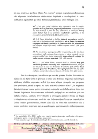 94
em caso negativo, o que havia faltado. Nos excertos49 a seguir, os graduandos afirmam que
não adquiriram satisfatoriamente conhecimento linguístico e metalinguístico e, como
justificativa, argumentam que faltou domínio da gramática e do léxico na língua-alvo.
A150: Creo que [falta] adquirir más experiencia con la lengua,
aprender más la gramática porque es fundamental, yo pude percibir
eso más ahora en el final del año, terminando el curso que no hay
como hablar bien si no tenemos vocabulario suficiente, si no
conocemos las estructuras [...] (EI, grifo nosso).
A2: [...] Tengo dificultad en hablar, falta de vocabulario también,
creo que principalmente de vocabulario, de la forma correcta de
conjugar los verbos, utilizar de la forma correcta los pronombres
que siempre tengo dificultad, cambio algunas cosas. (SR, grifo
nosso).
A3: No me siento a gusto para hablar en español [...]. En las clases
me sentí muy mal, creo que el nerviosismo es más a causa de eso, no
tengo seguridad para hablar en español, tengo miedo de conjugar los
verbos porque no tengo seguridad. (SR, grifo nosso).
A4: [...] No basta tratar, estudiar solo la cultura, hay que
estudiar la gramática también y otras competencias también, pero por
qué no añadir a todo eso tratando de cultura, por qué no traer
un texto que trate de cultura y trabajar gramática en ese texto,
trabajar una producción escrita con este tema. (EC, grifo nosso).

Em face do exposto, entendemos que um dos grandes desafios dos cursos de
Letras está na dupla tarefa de propiciar ao aluno uma formação linguístico-metodológica
sólida que o habilite a aprender e refletir bem sobre a língua estrangeira para que possa,
com proficiência, ensiná-la depois. No curso de Letras/Espanhol da UFG, os programas
das disciplinas de Língua sempre procuraram contemplar um trabalho com a forma e as
funções linguísticas, bem como com a dimensão pedagógica e sociocultural que esse
trabalho implica. Contudo, provavelmente, a abordagem gramático-lexical da língua
privilegiasse um enfoque mais implícito, com ênfase em situações de uso comunicativo.
Como veremos posteriormente, estudos com foco na forma têm demonstrado que o
ensino implícito é importante para a aprendizagem, mas intervenções pedagógicas mais

49

Em seu trabalho, Silva (2011) analisa esses excertos a partir das crenças manifestadas pelos alunosparticipantes quanto à concepção de língua que possuem.
50
Trata-se da abreviação da forma de identificação dos participantes como Aluno 1, Aluno 2 etc.

Revista Eletrônica do GEPPELE – Grupo de Estudos e Pesquisa sobre Práticas de Ensino
e Formação de Professores de Espanhol
Departamento de Letras Estrangeiras - Universidade Federal do Ceará
Ano I – Edição Nº 02 – Vol. I – Nov./ 2013 Maio/2014.
ISSN 2318-0099

 