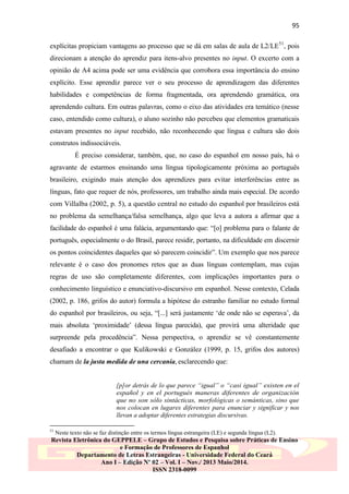 95
explícitas propiciam vantagens ao processo que se dá em salas de aula de L2/LE 51, pois
direcionam a atenção do aprendiz para itens-alvo presentes no input. O excerto com a
opinião de A4 acima pode ser uma evidência que corrobora essa importância do ensino
explícito. Esse aprendiz parece ver o seu processo de aprendizagem das diferentes
habilidades e competências de forma fragmentada, ora aprendendo gramática, ora
aprendendo cultura. Em outras palavras, como o eixo das atividades era temático (nesse
caso, entendido como cultura), o aluno sozinho não percebeu que elementos gramaticais
estavam presentes no input recebido, não reconhecendo que língua e cultura são dois
construtos indissociáveis.
É preciso considerar, também, que, no caso do espanhol em nosso país, há o
agravante de estarmos ensinando uma língua tipologicamente próxima ao português
brasileiro, exigindo mais atenção dos aprendizes para evitar interferências entre as
línguas, fato que requer de nós, professores, um trabalho ainda mais especial. De acordo
com Villalba (2002, p. 5), a questão central no estudo do espanhol por brasileiros está
no problema da semelhança/falsa semelhança, algo que leva a autora a afirmar que a
facilidade do espanhol é uma falácia, argumentando que: “[o] problema para o falante de
português, especialmente o do Brasil, parece residir, portanto, na dificuldade em discernir
os pontos coincidentes daqueles que só parecem coincidir”. Um exemplo que nos parece
relevante é o caso dos pronomes retos que as duas línguas contemplam, mas cujas
regras de uso são completamente diferentes, com implicações importantes para o
conhecimento linguístico e enunciativo-discursivo em espanhol. Nesse contexto, Celada
(2002, p. 186, grifos do autor) formula a hipótese do estranho familiar no estudo formal
do espanhol por brasileiros, ou seja, “[...] será justamente „de onde não se esperava‟, da
mais absoluta „proximidade‟ (dessa língua parecida), que provirá uma alteridade que
surpreende pela procedência”. Nessa perspectiva, o aprendiz se vê constantemente
desafiado a encontrar o que Kulikowski e González (1999, p. 15, grifos dos autores)
chamam de la justa medida de una cercanía, esclarecendo que:
[p]or detrás de lo que parece “igual” o “casi igual” existen en el
español y en el portugués maneras diferentes de organización
que no son sólo sintácticas, morfológicas o semánticas, sino que
nos colocan en lugares diferentes para enunciar y significar y nos
llevan a adoptar diferentes estrategias discursivas.
51

Neste texto não se faz distinção entre os termos língua estrangeira (LE) e segunda língua (L2).

Revista Eletrônica do GEPPELE – Grupo de Estudos e Pesquisa sobre Práticas de Ensino
e Formação de Professores de Espanhol
Departamento de Letras Estrangeiras - Universidade Federal do Ceará
Ano I – Edição Nº 02 – Vol. I – Nov./ 2013 Maio/2014.
ISSN 2318-0099

 