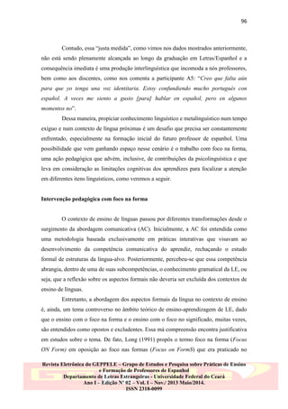 96

Contudo, essa “justa medida”, como vimos nos dados mostrados anteriormente,
não está sendo plenamente alcançada ao longo da graduação em Letras/Espanhol e a
consequência imediata é uma produção interlinguística que incomoda a nós professores,
bem como aos discentes, como nos comenta a participante A5: “Creo que falta aún
para que yo tenga una voz identitaria. Estoy confundiendo mucho portugués con
español. A veces me siento a gusto [para] hablar en español, pero en algunos
momentos no”.
Dessa maneira, propiciar conhecimento linguístico e metalinguístico num tempo
exíguo e num contexto de língua próximas é um desafio que precisa ser constantemente
enfrentado, especialmente na formação inicial do futuro professor de espanhol. Uma
possibilidade que vem ganhando espaço nesse cenário é o trabalho com foco na forma,
uma ação pedagógica que advém, inclusive, de contribuições da psicolinguística e que
leva em consideração as limitações cognitivas dos aprendizes para focalizar a atenção
em diferentes itens linguísticos, como veremos a seguir.

Intervenção pedagógica com foco na forma

O contexto de ensino de línguas passou por diferentes transformações desde o
surgimento da abordagem comunicativa (AC). Inicialmente, a AC foi entendida como
uma metodologia baseada exclusivamente em práticas interativas que visavam ao
desenvolvimento da competência comunicativa do aprendiz, rechaçando o estudo
formal de estruturas da língua-alvo. Posteriormente, percebeu-se que essa competência
abrangia, dentro de uma de suas subcompetências, o conhecimento gramatical da LE, ou
seja, que a reflexão sobre os aspectos formais não deveria ser excluída dos contextos de
ensino de línguas.
Entretanto, a abordagem dos aspectos formais da língua no contexto de ensino
é, ainda, um tema controverso no âmbito teórico de ensino-aprendizagem de LE, dado
que o ensino com o foco na forma e o ensino com o foco no significado, muitas vezes,
são entendidos como opostos e excludentes. Essa má compreensão encontra justificativa
em estudos sobre o tema. De fato, Long (1991) propôs o termo foco na forma (Focus
ON Form) em oposição ao foco nas formas (Focus on FormS) que era praticado no
Revista Eletrônica do GEPPELE – Grupo de Estudos e Pesquisa sobre Práticas de Ensino
e Formação de Professores de Espanhol
Departamento de Letras Estrangeiras - Universidade Federal do Ceará
Ano I – Edição Nº 02 – Vol. I – Nov./ 2013 Maio/2014.
ISSN 2318-0099

 