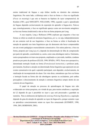 97
ensino tradicional de línguas e cuja ênfase incidia no domínio das estruturas
linguísticas. Por outro lado, a diferença entre o foco na forma e o foco no significado
(Focus on meaning) é que este se baseava na hipótese do input compreensível, de
Krashen (1981, apud DOUGHTY; WILLIAMS, 1998), segundo a qual o aprendizado
de línguas dependia exclusivamente da exposição do aprendiz à língua-alvo. Note-se
que, cronologicamente, o foco no significado aparece como um movimento antagônico
ao foco nas formas (tradicional) e não ao foco na forma proposto por Long.
A esse respeito, Long e Robinson (1998) explicam que enquanto o foco nas
formas se refere ao estudo de estruturas linguísticas, per se, ou seja, independentemente
de um contexto real de uso linguístico, o foco na forma se refere à focalização da
atenção do aprendiz nos itens linguísticos que ele demonstre não haver compreendido
em um evento pedagógico essencialmente comunicativo. Em outras palavras, o foco na
forma, proposto por Long (op.cit.), depende da demonstração de falta de compreensão
por parte do aprendiz, constituindo-se, assim, como uma abordagem reativa. Entretanto,
outros pesquisadores reviram essa proposta, ampliando-a e prevendo, também, condutas
proativas por parte do professor (ELLIS, 1998; SPADA, 1997). Nessa nova perspectiva,
denominada instrução focada na forma (Form-focused instruction), o professor pode,
previamente, focalizar a atenção em determinada forma linguística que aparecerá em um
evento comunicativo do qual o aprendiz participará, sem depender, exclusivamente, da
sinalização de incompreensão do aluno. Em vista disso, entendemos que foco na forma
e instrução focada na forma não são abordagens opostas ou excludentes, pois ambas
pressupõem o direcionamento da atenção à estrutura linguística sempre dentro de um
contexto de uso linguístico.
O papel da atenção no processo de aprendizagem de línguas tem sido
evidenciado em várias pesquisas, em virtude de que, para muitos estudiosos, a aquisição
de L2 depende do que é percebido no input e que será processado e guardado na
memória. Para os defensores da hipótese do noticing (Noticing Hypothesis), a aquisição
depende do grau de atenção do aprendiz ao input da língua-alvo, porque somente o que
os aprendizes conscientemente notam no input fica armazenado (SCHMIDT, 1990,
1994, 2001; ROBINSON, 2001).

Revista Eletrônica do GEPPELE – Grupo de Estudos e Pesquisa sobre Práticas de Ensino
e Formação de Professores de Espanhol
Departamento de Letras Estrangeiras - Universidade Federal do Ceará
Ano I – Edição Nº 02 – Vol. I – Nov./ 2013 Maio/2014.
ISSN 2318-0099

 