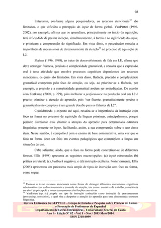 98
Entretanto, conforme alguns pesquisadores, os recursos atencionais52 são
limitados, o que dificulta a percepção do input de forma global. VanPatten (1996,
2002), por exemplo, afirma que os aprendizes, principalmente no início da aquisição,
têm dificuldade de prestar atenção, simultaneamente, à forma e ao significado do input,
e priorizam a compreensão do significado. Em vista disso, o pesquisador ressalta a
importância de mecanismos de direcionamento da atenção53 no processo de aquisição de
L2.
Skehan (1996, 1998), ao tratar do desenvolvimento da fala em LE, afirma que
deve abranger fluência, precisão e complexidade gramatical, e ressalta que a expressão
oral é uma atividade que envolve processos cognitivos dependentes dos recursos
atencionais, os quais são limitados. Em vista disso, fluência, precisão e complexidade
gramatical competem pelo foco de atenção, ou seja, ao priorizar-se a fluência, por
exemplo, a precisão e a complexidade gramatical podem ser prejudicadas. De acordo
com Fortkamp (2008, p. 229), para melhorar a performance na produção oral em L2 é
preciso otimizar a atenção do aprendiz, pois “ser fluente, gramaticalmente preciso e
gramaticalmente complexo é um grande desafio para os falantes de L2”.
Considerando o exposto até aqui, ressalta-se a importância da instrução com
foco na forma no processo de aquisição de línguas próximas, principalmente, porque
permite direcionar e/ou chamar a atenção do aprendiz para determinada estrutura
linguística presente no input, facilitando, assim, a sua compreensão sobre o uso desse
item. Nesse sentido, é compatível com o ensino de base comunicativa, uma vez que o
foco na forma deve ser feito em eventos pedagógicos que contemplem a língua em
situações de uso.
Cabe salientar, ainda, que o foco na forma pode concretizar-se de diferentes
formas. Ellis (1998) apresenta as seguintes macro-opções: (a) input estruturado; (b)
prática estrutural; (c) feedback negativo; e (d) instrução explícita. Posteriormente, Ellis
(2005) apresentou um panorama mais amplo de tipos de instrução com foco na forma,
como segue:

52

Usou-se o termo recursos atencionais como forma de abranger diferentes mecanismos cognitivos
relacionados com o direcionamento e controle da atenção, tais como: memória de trabalho, consciência
em nível de percepção e outros componentes das funções executivas.
53
VanPatten (op.cit.) propõe um tipo de instrução conhecido como instrução de processamento
(processing instruction), o qual visa a despertar a atenção do aprendiz para uma determinada estrutura
linguística.

Revista Eletrônica do GEPPELE – Grupo de Estudos e Pesquisa sobre Práticas de Ensino
e Formação de Professores de Espanhol
Departamento de Letras Estrangeiras - Universidade Federal do Ceará
Ano I – Edição Nº 02 – Vol. I – Nov./ 2013 Maio/2014.
ISSN 2318-0099

 