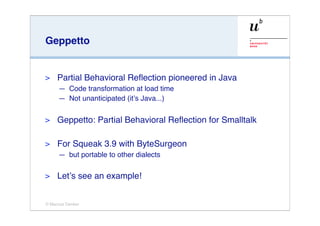 Geppetto


>    Partial Behavioral Reﬂection pioneered in Java
     — Code transformation at load time
     — Not unanticipated (it’s Java...)

>    Geppetto: Partial Behavioral Reﬂection for Smalltalk

>    For Squeak 3.9 with ByteSurgeon
     — but portable to other dialects

>    Let’s see an example!


© Marcus Denker
 