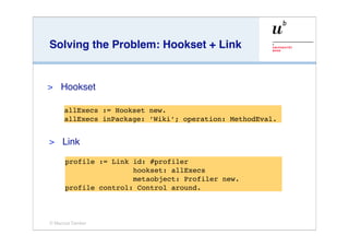 Solving the Problem: Hookset + Link


>   Hookset

      allExecs := Hookset new.
      allExecs inPackage: ’Wiki’; operation: MethodEval.


>    Link

      profile := Link id: #profiler
                      hookset: allExecs
                      metaobject: Profiler new.
      profile control: Control around.



© Marcus Denker
 