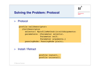 Solving the Problem: Protocol

>    Protocol
      profile callDescriptor:
         (CallDescriptor
            selector: #profileMethod:in:withArguments:
            parameters: {Parameter selector.
                        Parameter self.
                        Parameter arguments.}
            passingMode: PassingMode plain).


>    Install / Retract

                         profile install.
                         profile uninstall.

© Marcus Denker
 