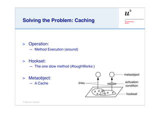 Solving the Problem: Caching



>    Operation:
     — Method Execution (around)


>    Hookset:
     — The one slow method (#toughWorks:)

                                            metaobject
>    Metaobject:
     — A Cache                     links    activation
                                            condition

                                             hookset

© Marcus Denker
 