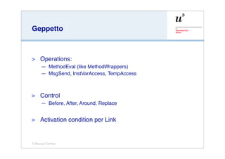 Geppetto



>    Operations:
     — MethodEval (like MethodWrappers)
     — MsgSend, InstVarAccess, TempAccess



>    Control
     — Before, After, Around, Replace


>    Activation condition per Link


© Marcus Denker
 