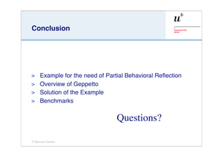 Conclusion




> Example for the need of Partial Behavioral Reﬂection
> Overview of Geppetto
> Solution of the Example
> Benchmarks


                              Questions?

© Marcus Denker
 