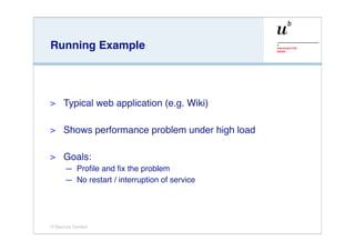 Running Example




>    Typical web application (e.g. Wiki)

>    Shows performance problem under high load

>    Goals:
     — Proﬁle and ﬁx the problem
     — No restart / interruption of service




© Marcus Denker
 