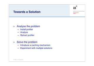 Towards a Solution



>    Analyse the problem
     — Install proﬁler
     — Analyze
     — Retract proﬁler


>    Solve the problem
     — Introduce a caching mechanism
     — Experiment with multiple solutions




© Marcus Denker
 