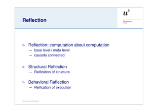 Reﬂection



>    Reﬂection: computation about computation
     — base level / meta level
     — causally connected


>    Structural Reﬂection
     — Reiﬁcation of structure

>    Behavioral Reﬂection
     — Reiﬁcation of execution


© Marcus Denker
 