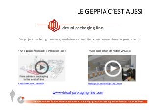 LE	GEPPIA	C’EST	AUSSI	
Des	projets	marke;ng	innovants,	incubateurs	et	ambi;eux	pour	les	membres	du	groupement	
https://vimeo.com/219526558
• 	Une	app	ios/android	:	«	Packaging	line	»	 • 	Une	applica5on	de	réalité	virtuelle	
https://youtu.be/00MU0ipuGHU?t=11s
www.virtual-packaging-line.com
 