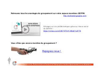 Retrouvez	tous	les	avantages	du	groupement	sur	votre	espace	membres	GEPPIA	
http://extranet.geppia.com
Rejoignez-nous !
Echangez	sur	vos	probléma;ques	grâce	au	réseau	social	
du	GEPPIA	!	
https://vimeo.com/226747541/48dd7cd776
Vous	n’êtes	pas	encore	membre	du	groupement	?	
 