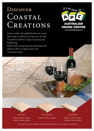 Discover
Coastal
Creations AUSTRALIAN
PAVING CENTRE
www.australianpaving.com
PAVING
350mm x 350mm x 40mm
350mm x 350mm x 60mm
BULLNOSE
350mm x 350mm x 40mm
BORDER
350mm x 175mm x 40mm
350mm x 175mm x 60mm
The Coastal Creations are available in Coral Reef and Slate finishes in the colours of Beach and Charcoal
Luxury, style and sophistication are words
that come to mind every time you see the
“Coastal Creations” range of paving and
bullnosing.
Italian style using German technology has
allowed APC to supply pavers for
Australian tastes.
 