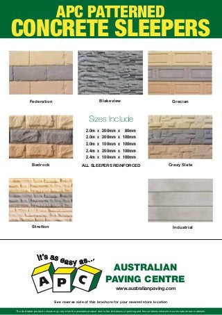 The illustrated product colours may very from the available product due to the limitations of printing and the variations inherent in some natural raw materials.
AUSTRALIAN
PAVING CENTRE
www.australianpaving.com
See reverse side of this brochure for your nearest store location
Federation
Bedrock Crazy Slate
Grecian
2.0m x 200mm x 80mm
2.0m x 200mm x 100mm
2.0m x 100mm x 100mm
2.4m x 200mm x 100mm
2.4m x 100mm x 100mm
Sizes Include
IndustrialStretton
Blakeview
ALL SLEEPERS REINFORCED
APC PATTERNED
CONCRETE SLEEPERS
 