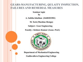 GEARS-MANUFACTURING, QULAITY INSPECTION,
FAILURES AND REMEDIAL MEASURES
Seminar topic
by
A. Sabiha khathun (16481D1501)
M. Tech (Machine Design)
Subject : Gear Engineering
Faculty : Kishore Kumar (Assoc. Prof.)
Department of Mechanical Engineering
Gudlavalleru Engineering College
 