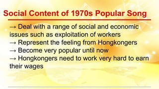 Social Content of 1970s Popular Song
→ Deal with a range of social and economic
issues such as exploitation of workers
→ Represent the feeling from Hongkongers
→ Become very popular until now
→ Hongkongers need to work very hard to earn
their wages
 