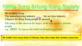 80s in Hong Kong：
The manufacturing industry the services industry.
Chances for Hong Kong people to succeed
The songs in 80s showed the hopes, pride and positive attitude
people.
e.g.《摘星》It express the belief of HongKong people:
No matter how many times of failures, they also make their dreams come true.
 