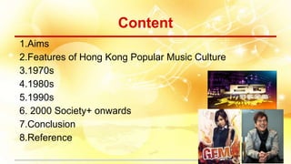 Content
1.Aims
2.Features of Hong Kong Popular Music Culture
3.1970s
4.1980s
5.1990s
6. 2000 Society+ onwards
7.Conclusion
8.Reference
 