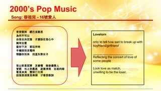 2000’s Pop Music
苦苦堅持 經已沒意思
為何不可以
由我去決定誰 才應該在我心中
擁有位置
當你下次 要玩伴時
手機按到沒電時
情願你別來 找這失勢女子
我以前是冠軍 怎會慣 做後備愛人
曾經 也上到最高 逐漸滑落 谷底的暗
看見未來 雙腳已在震
因我說過愛是無撼 才會受教訓
Song: 容祖兒 - 16號愛人
Lovelorn
only to tell how sad to break up with
boyfriend/girlfriend
_______________________
Reflecting the concert of love of
some people
Look love as match,
unwilling to be the loser.
 