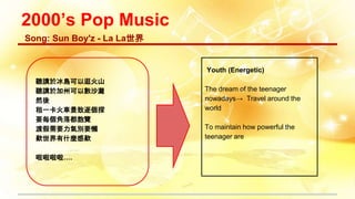 2000’s Pop Music
聽講於冰島可以逛火山
聽講於加州可以數沙灘
然後
租一卡火車景致逐個探
要每個角落都飽覽
渡假需要力氣別要懶
歎世界有什麼感歎
啦啦啦啦….
Song: Sun Boy'z - La La世界
Youth (Energetic)
The dream of the teenager
nowadays→ Travel around the
world
To maintain how powerful the
teenager are
 