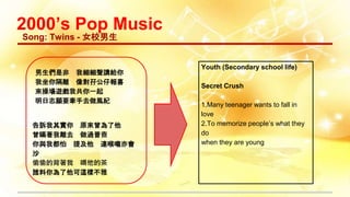 2000’s Pop Music
Song: Twins - 女校男生
男生們是非 我細細聲講給你
我坐你隔離 像對孖公仔報喜
來操場遊戲我共你一起
明日志願要牽手去做風紀
告訴我其實你 原來曾為了他
曾瞞著我離去 做過普查
你與我都怕 提及他 連喉嚨亦會
沙
偷偷的背著我 喝他的茶
誰料你為了他可這樣不雅
Youth (Secondary school life)
Secret Crush
1.Many teenager wants to fall in
love
2.To memorize people’s what they
do
when they are young
 