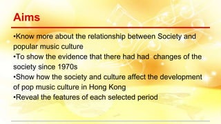Aims
•Know more about the relationship between Society and
popular music culture
•To show the evidence that there had had changes of the
society since 1970s
•Show how the society and culture affect the development
of pop music culture in Hong Kong
•Reveal the features of each selected period
 