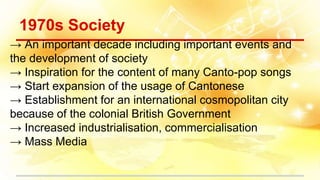 1970s Society
→ An important decade including important events and
the development of society
→ Inspiration for the content of many Canto-pop songs
→ Start expansion of the usage of Cantonese
→ Establishment for an international cosmopolitan city
because of the colonial British Government
→ Increased industrialisation, commercialisation
→ Mass Media
 