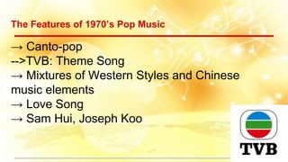 The Features of 1970’s Pop Music
→ Canto-pop
-->TVB: Theme Song
→ Mixtures of Western Styles and Chinese
music elements
→ Love Song
→ Sam Hui, Joseph Koo
 