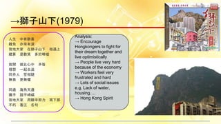 →獅子山下(1979)
人生 中有歡喜
難免 亦常有淚
我地大家 在獅子山下 相遇上
總算 是歡笑 多於唏噓
放開 彼此心中 矛盾
理想 一起去追
同舟人 誓相隨
無畏 更無懼
同處 海角天邊
攜手 踏平崎嶇
我地大家 用艱辛努力 寫下那
不朽 香江 名句
Analysis:
→ Encourage
Hongkongers to fight for
their dream together and
live optimistically
→ People live very hard
because of the economy
→ Workers feel very
frustrated and hard
→ Lots of social issues
e.g. Lack of water,
housing….
→ Hong Kong Spirit
 