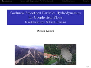 Introduction   Issues with Lagrangian Particle Methods   Data Structures   Results




         Godunov Smoothed Particles Hydrodynamics
                  for Geophysical Flows
                    Simulations over Natural Terrains


                                  Dinesh Kumar




                                                                              1/8
 