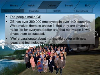 The people make GE GE has over 300,000 employees in over 140 countries. What makes them so unique is that they are driven to make life for everyone better and that motivation is what drives them to succeed. “ We’re passionate about making life better with new ideas and technologies.” History Welch Immelt Culture EVO General Overview Imagination CECOR 4 Commitments  