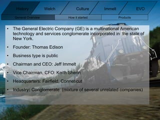 The General Electric Company (GE) is a multinational American technology and services conglomerate incorporated in  the state of New York. Founder: Thomas Edison Business type is public Chairman and CEO: Jeff Immelt Vice Chairman, CFO: Keith Sherin Headquarters: Fairfield, Conneticut Industry :  Conglomerate  (mixture of several unrelated companies) History Welch Immelt Culture EVO General Overview How it started Products 