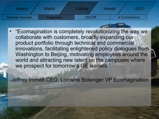 “ Ecomagination is completely revolutionizing the way we collaborate with customers, broadly expanding our product portfolio through technical and commercial innovations, facilitating enlightened policy dialogues from Washington to Beijing, motivating employees around the world and attracting new talent on the campuses where we prospect for tomorrow’s GE leaders.” -Jeffrey Immelt CEO, Lorraine Bolsinger VP Ecomagination General Overview Imagination CECOR 4 Commitments  History Welch Immelt Culture EVO 