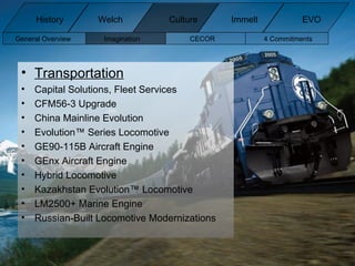 Transportation Capital Solutions, Fleet Services CFM56-3 Upgrade China Mainline Evolution Evolution™ Series Locomotive GE90-115B Aircraft Engine GEnx Aircraft Engine Hybrid Locomotive Kazakhstan Evolution™ Locomotive LM2500+ Marine Engine Russian-Built Locomotive Modernizations General Overview Imagination CECOR 4 Commitments  History Welch Immelt Culture EVO 