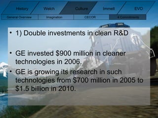 1) Double investments in clean R&D GE invested $900 million in cleaner technologies in 2006. GE is growing its research in such technologies from $700 million in 2005 to $1.5 billion in 2010. General Overview Imagination CECOR 4 Commitments  History Welch Immelt Culture EVO 