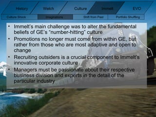 Immelt’s main challenge was to alter the fundamental beliefs of GE’s “number-hitting” culture Promotions no longer must come from within GE, but rather from those who are most adaptive and open to change Recruiting outsiders is a crucial component to Immelt’s innovative corporate culture  Managers must be passionate about their respective business division and experts in the detail of the particular industry Culture Shock Imaginations Shift from Past Portfolio Shuffling  History Welch Immelt Culture EVO 