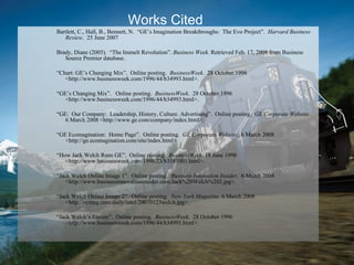 Bartlett, C., Hall, B., Bennett, N.  “GE’s Imagination Breakthroughs:  The Evo Project”.  Harvard Business Review .  25 June 2007 Brady, Diane (2005).  “The Immelt Revolution”.  Business Week.  Retrieved Feb. 17, 2008 from Business Source Premier database. “ Chart: GE’s Changing Mix”.  Online posting.  BusinessWeek .  28 October 1996 <http://www.businessweek.com/1996/44/b34993.html>.  “ GE’s Changing Mix”.  Online posting.  BusinessWeek .  28 October 1996 <http://www.businessweek.com/1996/44/b34993.html>.  “ GE:  Our Company:  Leadership, History, Culture. Advertising”.  Online posting.  GE Corporate Website .  6 March 2008 <http://www.ge.com/company/index.html>. “ GE Ecomagination:  Home Page”.  Online posting.  GE Corporate Website .  6 March 2008 <http://ge.ecomagination.com/site/index.html>. “ How Jack Welch Runs GE”.  Online posting.  BusinessWeek . 18 June 1998 <http://www.businessweek.com/1998/23/b3581001.html>. “ Jack Welch Online Image 1”.  Online posting.  Business Innovation Insider .  6 March 2008 <http://www.businessinnovationinsider.com/Jack%20Welch%202.jpg>. “ Jack Welch Online Image 2”.  Online posting.  New York Magazine.  6 March 2008 <http://nymag.com/daily/intel/20070123welch.jpg>. “ Jack Welch’s Encore”.  Online posting.  BusinessWeek .  28 October 1996 <http://www.businessweek.com/1996/44/b34991.html>. Works Cited   