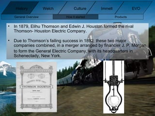 In 1879, Elihu Thomson and Edwin J. Houston formed the rival Thomson- Houston Electric Company.  Due to Thomson’s failing success in 1892, these two major companies combined, in a merger arranged by financier J. P. Morgan to form the General Electric Company, with its headquarters in Schenectady, New York. General Overview How it started Products History Welch Immelt Culture EVO 