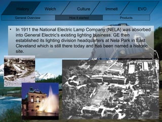 In 1911 the National Electric Lamp Company (NELA) was absorbed into General Electric's existing lighting business. GE then established its lighting division headquarters at Nela Park in East Cleveland which is still there today and has been named a historic site. General Overview How it started Products History Welch Immelt Culture EVO 